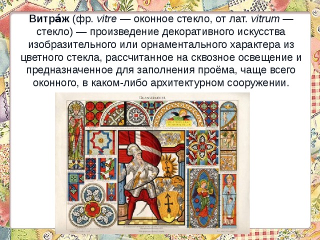 Витра́ж (фр.  vitre  — оконное стекло, от лат.  vitrum  — стекло) — произведение декоративного искусства изобразительного или орнаментального характера из цветного стекла, рассчитанное на сквозное освещение и предназначенное для заполнения проёма, чаще всего оконного, в каком-либо архитектурном сооружении. 