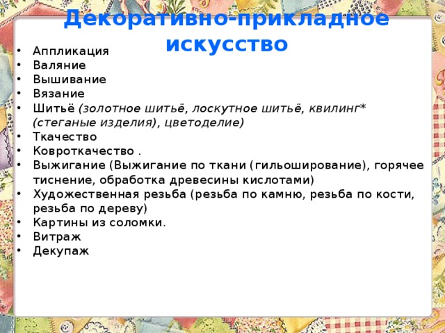 Декоративно-прикладное искусство Аппликация Валяние Вышивание Вязание Шитьё (золотное шитьё, лоскутное шитьё, квилинг* (стеганые изделия), цветоделие) Ткачество  Ковроткачество . Выжигание (Выжигание по ткани (гильоширование), горячее тиснение, обработка древесины кислотами) Художественная резьба (резьба по камню, резьба по кости, резьба по дереву) Картины из соломки. Витраж Декупаж  