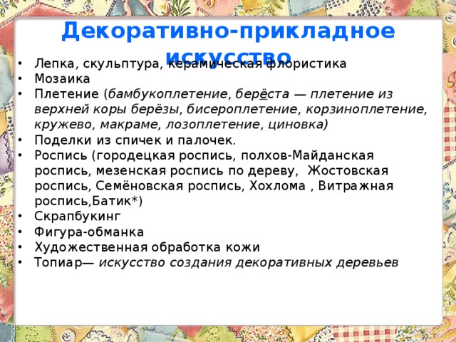 Декоративно-прикладное искусство Лепка, скульптура, керамическая флористика  Мозаика Плетение ( бамбукоплетение, бер ё ста — плетение из верхней коры берёзы, бисероплетение, корзиноплетение, кружево, макраме, лозоплетение, циновка)   Поделки из спичек и палочек. Роспись (городецкая роспись, полхов-Майданская роспись, мезенская роспись по дереву, Жостовская роспись, Семёновская роспись, Хохлома , Витражная роспись,Батик*)  Скрапбукинг  Фигура-обманка Художественная обработка кожи  Топиар— искусство создания декоративных деревьев  