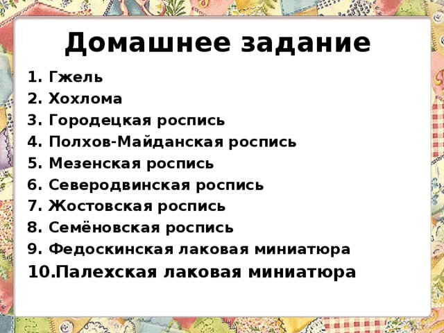 Домашнее задание Гжель Хохлома Городецкая роспись Полхов-Майданская роспись  Мезенская роспись Северодвинская роспись Жостовская роспись  Семёновская роспись Федоскинская лаковая миниатюра Палехская лаковая миниатюра     