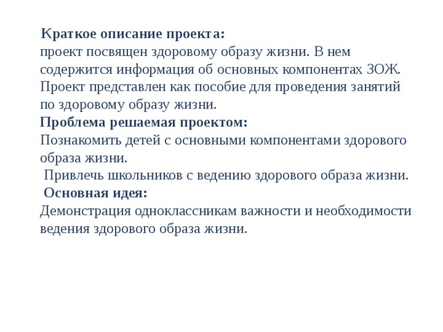  Краткое описание проекта:  проект посвящен здоровому образу жизни. В нем содержится информация об основных компонентах ЗОЖ. Проект представлен как пособие для проведения занятий по здоровому образу жизни.  Проблема решаемая проектом:  Познакомить детей с основными компонентами здорового образа жизни.  Привлечь школьников с ведению здорового образа жизни.   Основная идея:  Демонстрация одноклассникам важности и необходимости ведения здорового образа жизни.   