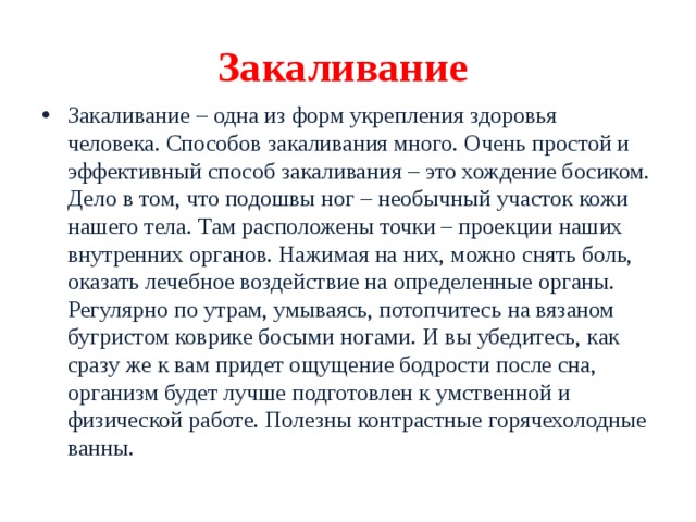 Закаливание Закаливание – одна из форм укрепления здоровья человека. Способов закаливания много. Очень простой и эффективный способ закаливания – это хождение босиком. Дело в том, что подошвы ног – необычный участок кожи нашего тела. Там расположены точки – проекции наших внутренних органов. Нажимая на них, можно снять боль, оказать лечебное воздействие на определенные органы. Регулярно по утрам, умываясь, потопчитесь на вязаном бугристом коврике босыми ногами. И вы убедитесь, как сразу же к вам придет ощущение бодрости после сна, организм будет лучше подготовлен к умственной и физической работе. Полезны контрастные горячехолодные ванны. 
