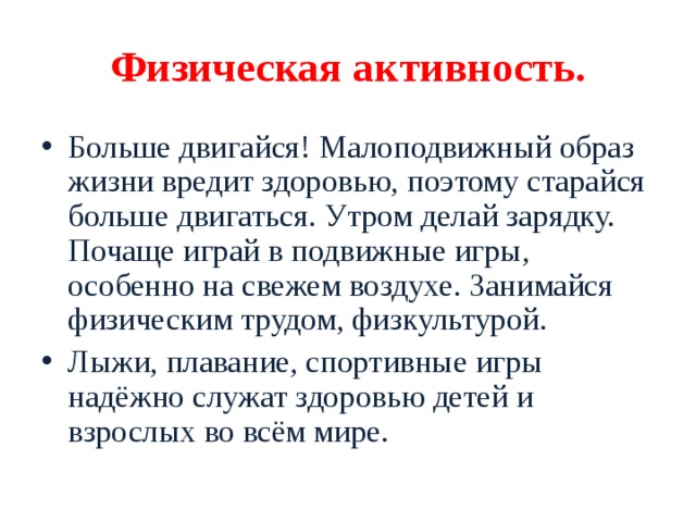 Физическая активность. Больше двигайся! Малоподвижный образ жизни вредит здоровью, поэтому старайся больше двигаться. Утром делай зарядку. Почаще играй в подвижные игры, особенно на свежем воздухе. Занимайся физическим трудом, физкультурой. Лыжи, плавание, спортивные игры надёжно служат здоровью детей и взрослых во всём мире. 