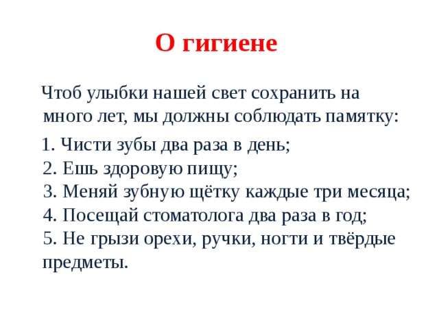 О гигиене  Чтоб улыбки нашей свет сохранить на много лет, мы должны соблюдать памятку:  1. Чисти зубы два раза в день;  2. Ешь здоровую пищу;  3. Меняй зубную щётку каждые три месяца;  4. Посещай стоматолога два раза в год;  5. Не грызи орехи, ручки, ногти и твёрдые предметы. 