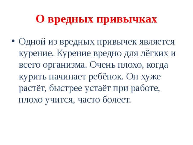 О вредных привычках Одной из вредных привычек является курение. Курение вредно для лёгких и всего организма. Очень плохо, когда курить начинает ребёнок. Он хуже растёт, быстрее устаёт при работе, плохо учится, часто болеет. 