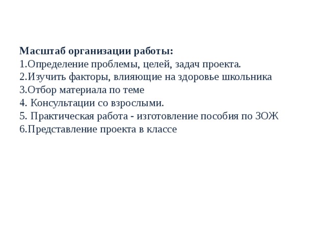 Масштаб организации работы:  1.Определение проблемы, целей, задач проекта.  2.Изучить факторы, влияющие на здоровье школьника  3.Отбор материала по теме  4. Консультации со взрослыми.  5. Практическая работа - изготовление пособия по ЗОЖ  6.Представление проекта в классе    