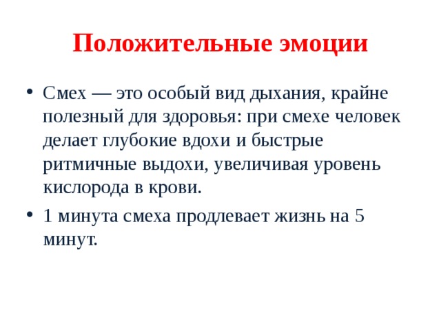 Положительные эмоции Смех — это особый вид дыхания, крайне полезный для здоровья: при смехе человек делает глубокие вдохи и быстрые ритмичные выдохи, увеличивая уровень кислорода в крови. 1 минута смеха продлевает жизнь на 5 минут. 