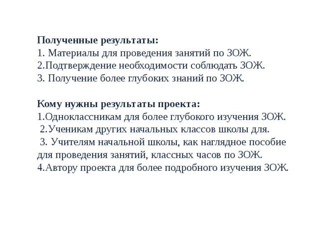 Полученные результаты: 1. Материалы для проведения занятий по ЗОЖ. 2.Подтверждение необходимости соблюдать ЗОЖ. 3. Получение более глубоких знаний по ЗОЖ.   Кому нужны результаты проекта: 1.Одноклассникам для более глубокого изучения ЗОЖ.  2.Ученикам других начальных классов школы для.  3. Учителям начальной школы, как наглядное пособие для проведения занятий, классных часов по ЗОЖ. 4.Автору проекта для более подробного изучения ЗОЖ. 