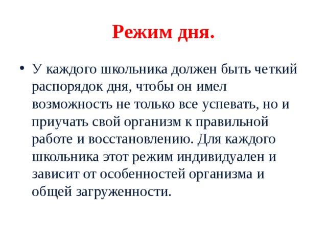 Режим дня. У каждого школьника должен быть четкий распорядок дня, чтобы он имел возможность не только все успевать, но и приучать свой организм к правильной работе и восстановлению. Для каждого школьника этот режим индивидуален и зависит от особенностей организма и общей загруженности.   