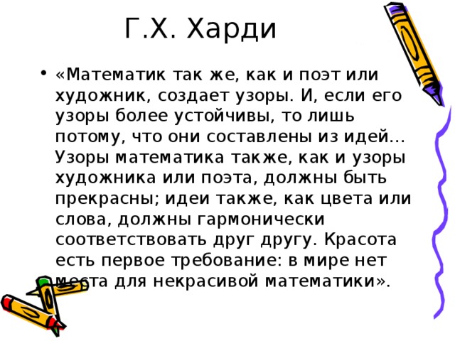 «Математик так же, как и поэт или художник, создает узоры. И, если его узоры более устойчивы, то лишь потому, что они составлены из идей… Узоры математика также, как и узоры художника или поэта, должны быть прекрасны; идеи также, как цвета или слова, должны гармонически соответствовать друг другу. Красота есть первое требование: в мире нет места для некрасивой математики». 