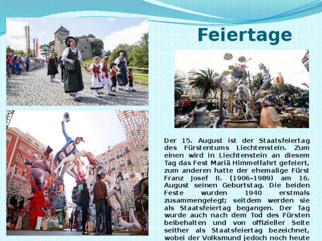  Feiertage Der 15. August ist der Staatsfeiertag des Fürstentums Liechtenstein. Zum einen wird in Liechtenstein an diesem Tag das Fest Mariä Himmelfahrt gefeiert, zum anderen hatte der ehemalige Fürst Franz Josef II. (1906–1989) am 16. August seinen Geburtstag. Die beiden Feste wurden 1940 erstmals zusammengelegt; seitdem werden sie als Staatsfeiertag begangen. Der Tag wurde auch nach dem Tod des Fürsten beibehalten und von offizieller Seite seither als Staatsfeiertag bezeichnet, wobei der Volksmund jedoch noch heute vom sogenannten Fürstenfest spricht. 