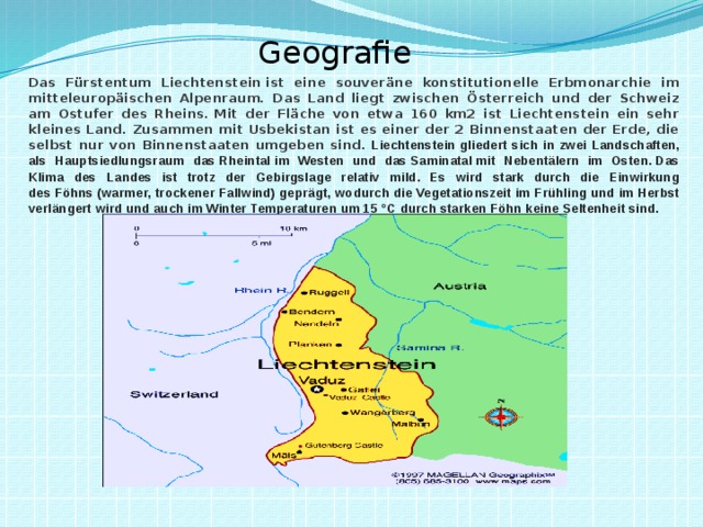 Geografie Das Fürstentum Liechtenstein ist eine souveräne konstitutionelle Erbmonarchie im mitteleuropäischen Alpenraum. Das Land liegt zwischen Österreich und der Schweiz am Ostufer des Rheins. Mit der Fläche von etwa 160 km2 ist Liechtenstein ein sehr kleines Land. Zusammen mit Usbekistan ist es einer der 2 Binnenstaaten der Erde, die selbst nur von Binnenstaa­ten umgeben sind. Liechtenstein gliedert sich in zwei Landschaften, als Hauptsiedlungsraum das Rheintal im Westen und das Saminatal mit Nebentälern im Osten. Das Klima des Landes ist trotz der Gebirgslage relativ mild. Es wird stark durch die Einwirkung des Föhns   (warmer, trockener Fallwind) geprägt, wodurch die Vegetationszeit im Frühling und im Herbst verlängert wird und auch im Winter Temperaturen um 15 °C durch starken Föhn keine Seltenheit sind. 