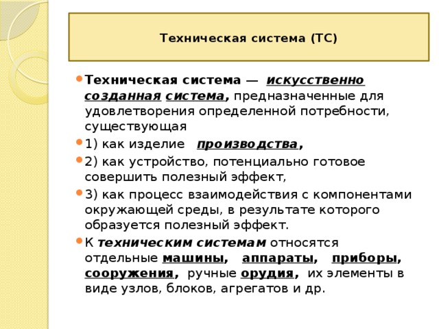  Техническая система (ТС)   Техническая система  —  искусственно созданная  система , предназначенные для удовлетворения определенной потребности, существующая 1) как изделие  производства ,  2) как устройство, потенциально готовое совершить полезный эффект, 3) как процесс взаимодействия с компонентами окружающей среды, в результате которого образуется полезный эффект. К техническим системам относятся отдельные  машины ,  аппараты ,  приборы , сооружения , ручные  орудия , их элементы в виде узлов, блоков, агрегатов и др. 