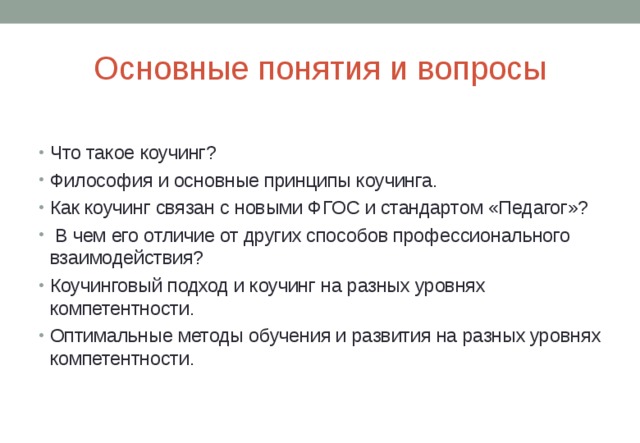 Основные понятия и вопросы Что такое коучинг? Философия и основные принципы коучинга. Как коучинг связан с новыми ФГОС и стандартом «Педагог»?  В чем его отличие от других способов профессионального взаимодействия? Коучинговый подход и коучинг на разных уровнях компетентности. Оптимальные методы обучения и развития на разных уровнях компетентности.  