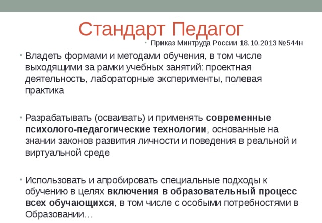 Стандарт Педагог Приказ Минтруда России 18.10.2013 №544н Владеть формами и методами обучения, в том числе выходящими за рамки учебных занятий: проектная деятельность, лабораторные эксперименты, полевая практика Разрабатывать (осваивать) и применять современные  психолого-педагогические технологии , основанные на знании законов развития личности и поведения в реальной и виртуальной среде  Использовать и апробировать специальные подходы к обучению в целях включения в образовательный процесс всех обучающихся , в том числе с особыми потребностями в Образовании…  