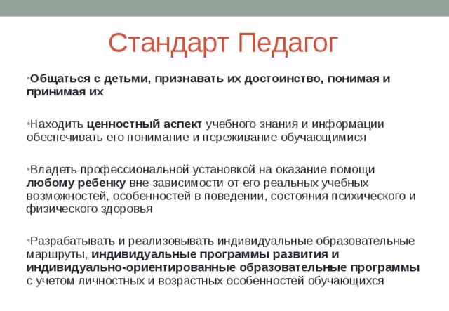 Стандарт Педагог Общаться с детьми, признавать их достоинство, понимая и принимая их  Находить ценностный аспект учебного знания и информации обеспечивать его понимание и переживание обучающимися  Владеть профессиональной установкой на оказание помощи любому ребенку вне зависимости от его реальных учебных возможностей, особенностей в поведении, состояния психического и физического здоровья  Разрабатывать и реализовывать индивидуальные образовательные маршруты, индивидуальные программы развития и индивидуально-ориентированные образовательные программы с учетом личностных и возрастных особенностей обучающихся 