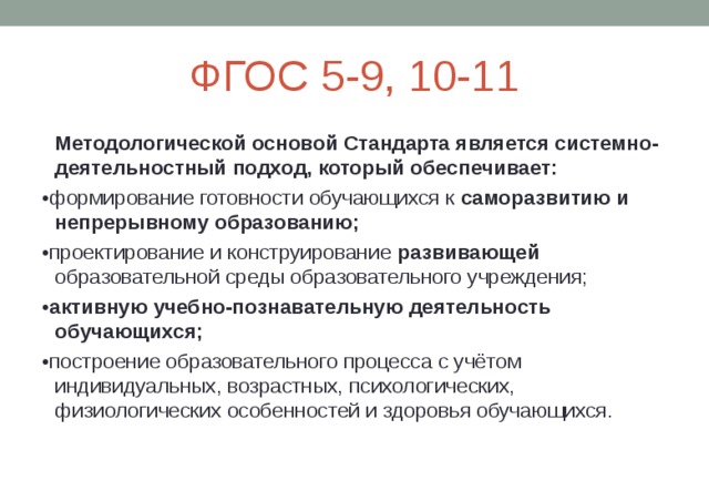ФГОС 5-9, 10-11  Методологической основой Стандарта является системно-деятельностный подход, который обеспечивает: • формирование готовности обучающихся к саморазвитию и непрерывному образованию; • проектирование и конструирование развивающей образовательной среды образовательного учреждения; • активную учебно-познавательную деятельность обучающихся; • построение образовательного процесса с учётом индивидуальных, возрастных, психологических, физиологических особенностей и здоровья обучающихся. 