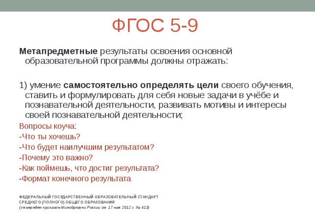 ФГОС 5-9 Метапредметные результаты освоения основной образовательной программы должны отражать: 1) умение самостоятельно определять цели своего обучения, ставить и формулировать для себя новые задачи в учёбе и познавательной деятельности, развивать мотивы и интересы своей познавательной деятельности; Вопросы коуча: -Что ты хочешь? -Что будет наилучшим результатом? -Почему это важно? -Как поймешь, что достиг результата? -Формат конечного результата ФЕДЕРАЛЬНЫЙ ГОСУДАРСТВЕННЫЙ ОБРАЗОВАТЕЛЬНЫЙ СТАНДАРТ СРЕДНЕГО (ПОЛНОГО) ОБЩЕГО ОБРАЗОВАНИЯ (утвержден приказом Минобрнауки России от 17 мая 2012 г. № 413)  