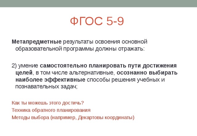 ФГОС 5-9 Метапредметные результаты освоения основной образовательной программы должны отражать: 2) умение самостоятельно планировать пути достижения целей , в том числе альтернативные, осознанно выбирать наиболее эффективные способы решения учебных и познавательных задач; Как ты можешь этого достичь? Техника обратного планирования Методы выбора (например, Декартовы координаты) 