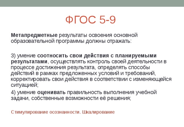 ФГОС 5-9 Метапредметные результаты освоения основной образовательной программы должны отражать: 3) умение соотносить свои действия с планируемыми результатами , осуществлять контроль своей деятельности в процессе достижения результата, определять способы действий в рамках предложенных условий и требований, корректировать свои действия в соответствии с изменяющейся ситуацией; 4) умение оценивать правильность выполнения учебной задачи, собственные возможности её решения; Стимулирование осознанности. Шкалирование 