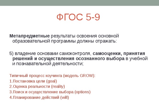 ФГОС 5-9 Метапредметные результаты освоения основной образовательной программы должны отражать: 5) владение основами самоконтроля, самооценки, принятия решений и осуществления осознанного выбора в учебной и познавательной деятельности; Типичный процесс коучинга (модель GROW): 1.Постановка цели ( goal) 2.Оценка реальности ( reality) 3.Поиск и осуществление выбора (options) 4.Планирование действий ( will) 