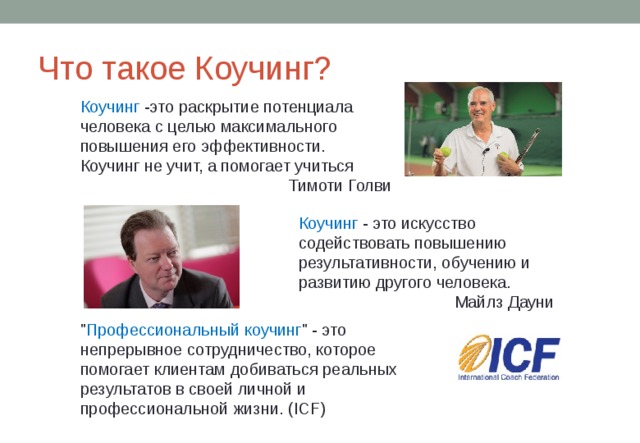 Что такое Коучинг? Коучинг -это раскрытие потенциала человека с целью максимального повышения его эффективности. Коучинг не учит, а помогает учиться Тимоти Голви Коучинг - это искусство содействовать повышению результативности, обучению и развитию другого человека. Майлз Дауни 