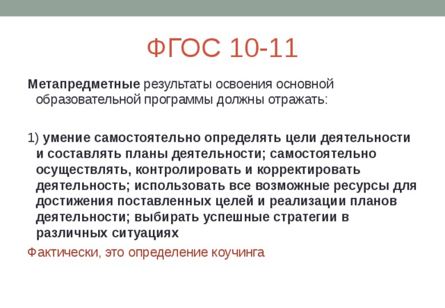 ФГОС 10-11 Метапредметные результаты освоения основной образовательной программы должны отражать: 1) умение самостоятельно определять цели деятельности и составлять планы деятельности; самостоятельно осуществлять, контролировать и корректировать деятельность; использовать все возможные ресурсы для достижения поставленных целей и реализации планов деятельности; выбирать успешные стратегии в различных ситуациях Фактически, это определение коучинга 