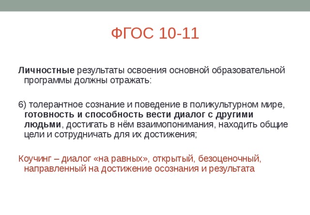 ФГОС 10-11 Личностные результаты освоения основной образовательной программы должны отражать: 6) толерантное сознание и поведение в поликультурном мире, готовность и способность вести диалог с другими людьми , достигать в нём взаимопонимания, находить общие цели и сотрудничать для их достижения;  Коучинг – диалог «на равных», открытый, безоценочный, направленный на достижение осознания и результата 