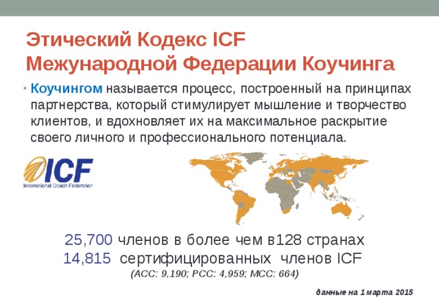 Этический Кодекс ICF  Межународной Федерации Коучинга Коучингом называется процесс, построенный на принципах партнерства, который стимулирует мышление и творчество клиентов, и вдохновляет их на максимальное раскрытие своего личного и профессионального потенциала. 25,700  членов в более чем в 128 странах 14, 815   сертифицированных  членов ICF (ACC: 9 , 190 ; PCC: 4, 9 59; MCC: 6 64 ) данные на 1 марта 201 5 