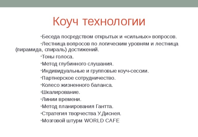 Коуч технологии Беседа посредством открытых и «сильных» вопросов. Лестница вопросов по логическим уровням и лестница (пирамида, спираль) достижений. Тоны голоса. Метод глубинного слушания. Индивидуальные и групповые коуч-сессии. Партнерское сотрудничество. Колесо жизненного баланса. Шкалирование. Линии времени. Метод планирования Гантта. Стратегия творчества У.Диснея. Мозговой штурм WORLD CAFE  