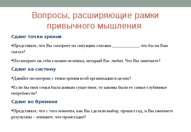 Вопросы, расширяющие рамки привычного мышления Сдвиг точки зрения Представьте, что Вы смотрите на ситуацию глазами ____________, что бы он Вам сказал? Посмотрите на себя глазами человека, который Вас любит. Что Вы замечаете? Сдвиг на систему Давайте посмотрим с точки зрения всей организации в целом? Если бы твоя семья была живым существом, то каковы были ее самые глубинные потребности? Сдвиг во Времени Представьте, что с того момента, как Вы сделали выбор, прошел год, и Вы замечаете результаты – опишите, что происходит? 