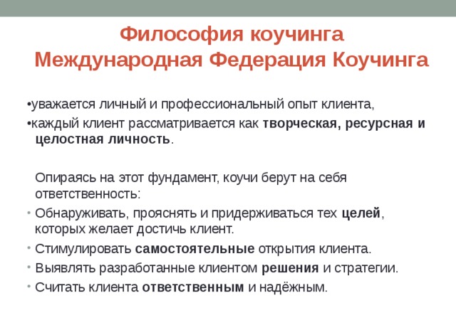 Философия коучинга  Международная Федерация Коучинга   • уважается личный и профессиональный опыт клиента, • каждый клиент рассматривается как творческая, ресурсная и целостная личность .  Опираясь на этот фундамент, коучи берут на себя ответственность: Обнаруживать, прояснять и придерживаться тех целей , которых желает достичь клиент. Стимулировать самостоятельные открытия клиента. Выявлять разработанные клиентом решения и стратегии. Считать клиента ответственным и надёжным. 
