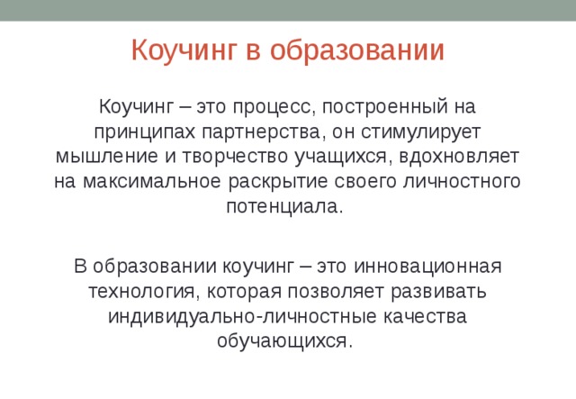 Коучинг в образовании Коучинг – это процесс, построенный на принципах партнерства, он стимулирует мышление и творчество учащихся, вдохновляет на максимальное раскрытие своего личностного потенциала. В образовании коучинг – это инновационная технология, которая позволяет развивать индивидуально-личностные качества обучающихся. 