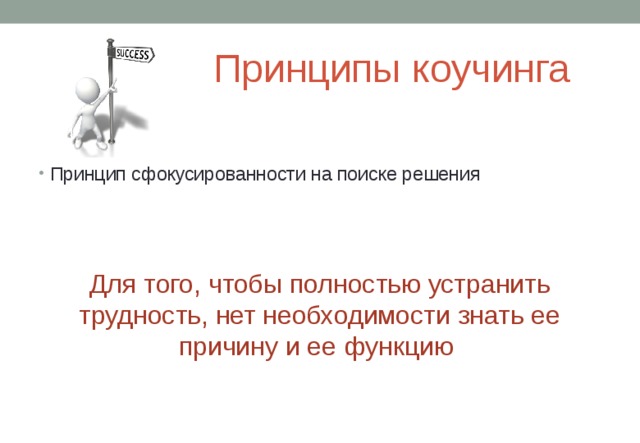Принципы коучинга Принцип сфокусированности на поиске решения        Для того, чтобы полностью устранить трудность, нет необходимости знать ее причину и ее функцию 