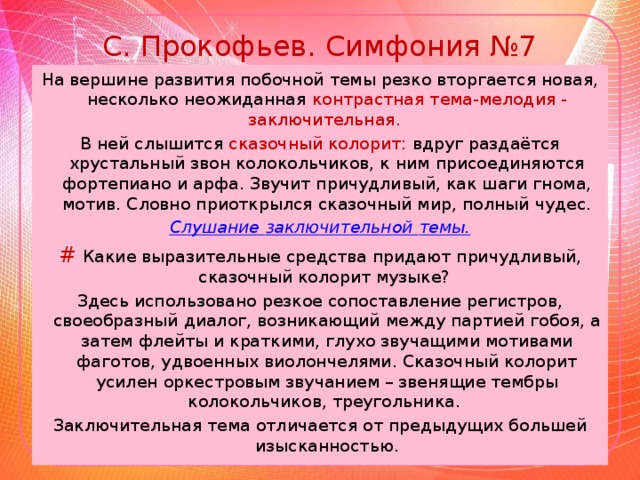 С. Прокофьев. Симфония №7 На вершине развития побочной темы резко вторгается новая, несколько неожиданная контрастная тема-мелодия - заключительная. В ней слышится сказочный колорит: вдруг раздаётся хрустальный звон колокольчиков, к ним присоединяются фортепиано и арфа. Звучит причудливый, как шаги гнома, мотив. Словно приоткрылся сказочный мир, полный чудес. Слушание заключительной темы. #  Какие выразительные средства придают причудливый, сказочный колорит музыке? Здесь использовано резкое сопоставление регистров, своеобразный диалог, возникающий между партией гобоя, а затем флейты и краткими, глухо звучащими мотивами фаготов, удвоенных виолончелями. Сказочный колорит усилен оркестровым звучанием – звенящие тембры колокольчиков, треугольника.  Заключительная тема отличается от предыдущих большей изысканностью.