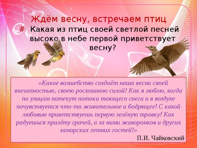 Ждём весну, встречаем птиц # Какая из птиц своей светлой песней высоко в небе первой приветствует весну? «Какое волшебство создаёт наша весна своей внезапностью, своею роскошною силой! Как я люблю, когда по улицам потекут потоки тающего снега и в воздухе почувствуется что-то живительное и бодрящее! С какой любовью приветствуешь первую зелёную травку! Как радуешься прилёту грачей, а за ними жаворонков и других заморских летних гостей!» П.И. Чайковский