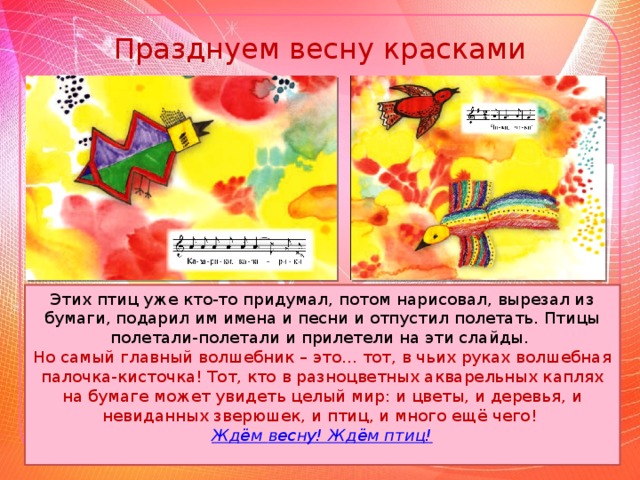 Празднуем весну красками Этих птиц уже кто-то придумал, потом нарисовал, вырезал из бумаги, подарил им имена и песни и отпустил полетать. Птицы полетали-полетали и прилетели на эти слайды. Но самый главный волшебник – это... тот, в чьих руках волшебная палочка-кисточка! Тот, кто в разноцветных акварельных каплях на бумаге может увидеть целый мир: и цветы, и деревья, и невиданных зверюшек, и птиц, и много ещё чего! Ждём весну! Ждём птиц!