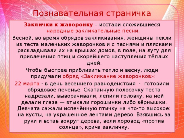Познавательная страничка Заклички к жаворонку – исстари сложившиеся народные закликательные песни. Весной, во время обрядов закликивания, женщины пекли из теста маленьких жаворонков и с песнями и плясками раскладывали их на крышах домов, в поле, на лугу для привлечения птиц и скорейшего наступления тёплых дней. Чтобы быстрее приблизить тепло и весну, люди придумали обряд «Закликание жаворонков»: 22 марта - в день весеннего равноденствия - готовили обрядовое печенье. Скатанную полосочку теста надрезали, выворачивали, лепили головку, на ней делали глаза — втыкали горошинки либо зёрнышки. Девчата сажали испечённую птичку на что-то высокое: на кусты, на украшенное лентами дерево. Взявшись за руки и встав вокруг дерева, вели хоровод «против солнца», крича закличку.