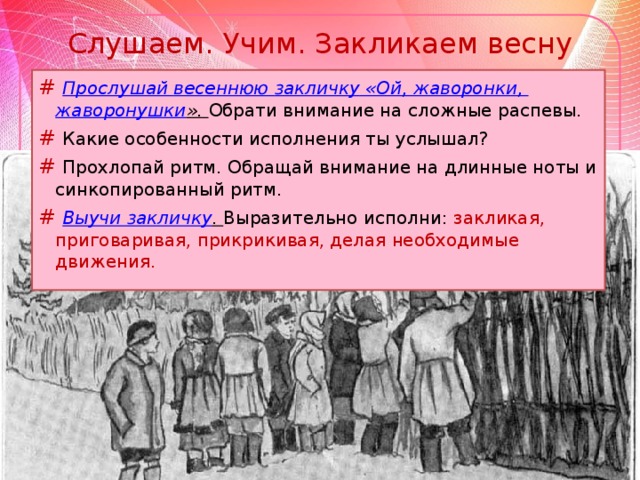 Слушаем. Учим. Закликаем весну # Прослушай весеннюю закличку «Ой, жаворонки, жаворонушки ». Обрати внимание на сложные распевы. # Какие особенности исполнения ты услышал? # Прохлопай ритм. Обращай внимание на длинные ноты и синкопированный ритм. # Выучи закличку . Выразительно исполни: закликая, приговаривая, прикрикивая, делая необходимые движения.