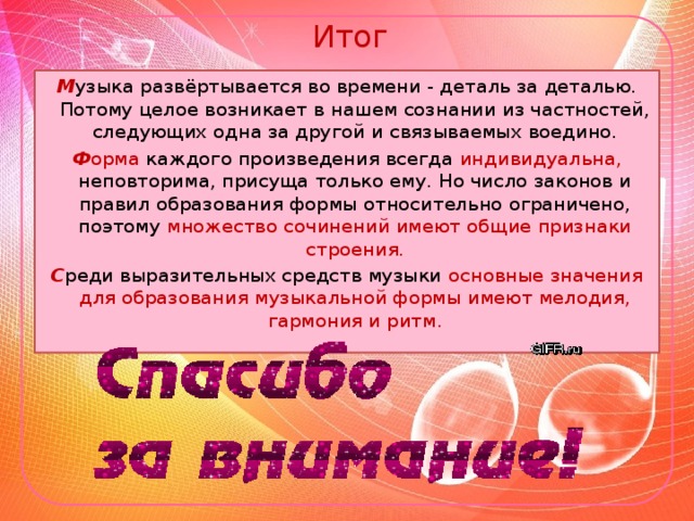 Итог М узыка развёртывается во времени - деталь за деталью. Потому целое возникает в нашем сознании из частностей, следующих одна за другой и связываемых воедино. Ф орма каждого произведения всегда индивидуальна, неповторима, присуща только ему. Но число законов и правил образования формы относительно ограничено, поэтому множество сочинений имеют общие признаки строения. С реди выразительных средств музыки основные значения для образования музыкальной формы имеют мелодия, гармония и ритм.