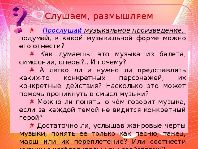 Слушаем, размышляем # Прослушай музыкальное произведение, подумай, к какой музыкальной форме можно его отнести? # Как думаешь: это музыка из балета, симфонии, оперы?.. И почему? # А легко ли и нужно ли представлять каких-то конкретных персонажей, их конкретные действия? Насколько это может помочь проникнуть в смысл музыки? # Можно ли понять, о чём говорит музыка, если за каждой темой не видится конкретный герой? # Достаточно ли, услышав жанровые черты музыки, понять её только как песню, танец, марш или их переплетение? Или соотнести музыку с изобразительными свойствами?