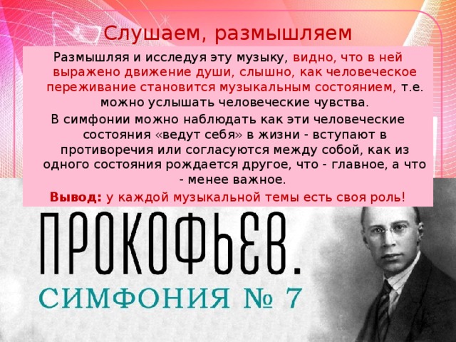 Слушаем, размышляем Размышляя и исследуя эту музыку, видно, что в ней выражено движение души, слышно, как человеческое переживание становится музыкальным состоянием, т.е. можно услышать человеческие чувства. В симфонии можно наблюдать как эти человеческие состояния «ведут себя» в жизни - вступают в противоречия или согласуются между собой, как из одного состояния рождается другое, что - главное, а что - менее важное. Вывод: у каждой музыкальной темы есть своя роль!
