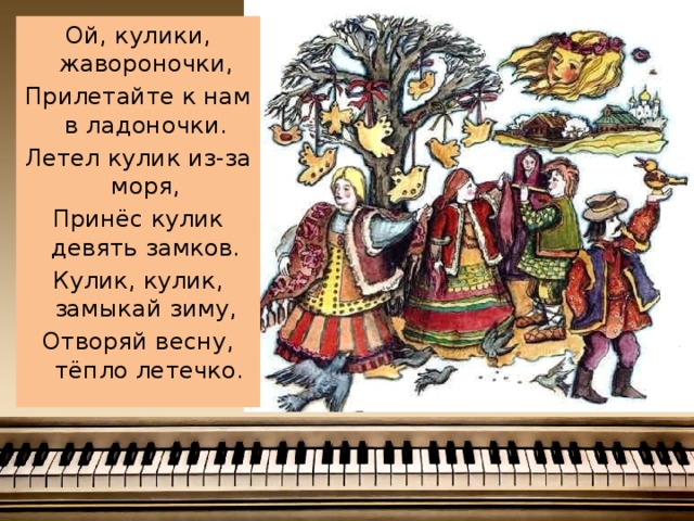 Ой, кулики, жавороночки, Прилетайте к нам в ладоночки. Летел кулик из-за моря, Принёс кулик девять замков. Кулик, кулик, замыкай зиму, Отворяй весну, тёпло летечко.