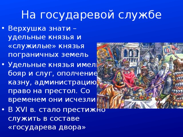 На государевой службе Верхушка знати – удельные князья и «служилые» князья пограничных земель Удельные князья имели бояр и слуг, ополчение, казну, администрацию и право на престол. Со временем они исчезли В XVI в. стало престижно служить в составе «государева двора» 