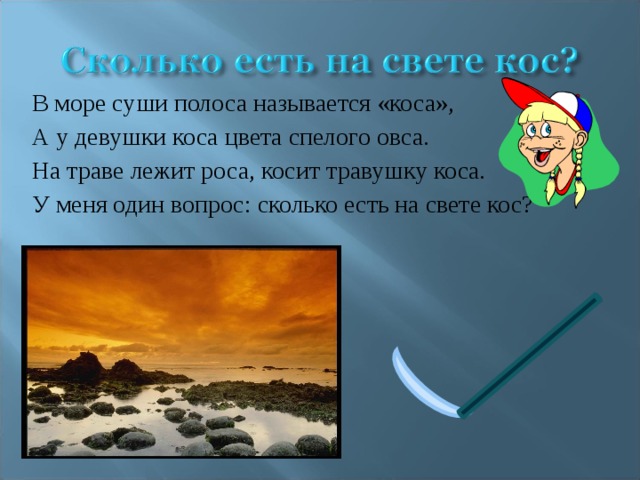 В море суши полоса называется «коса», А у девушки коса цвета спелого овса. На траве лежит роса, косит травушку коса. У меня один вопрос: сколько есть на свете кос? 