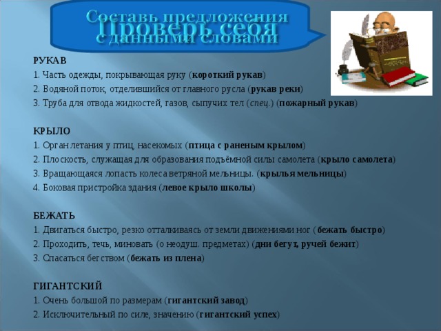 РУКАВ 1. Часть одежды, покрывающая руку ( короткий рукав ) 2. Водяной поток, отделившийся от главного русла ( рукав реки ) 3. Труба для отвода жидкостей, газов, сыпучих тел ( спец .) ( пожарный рукав )   КРЫЛО 1. Орган летания у птиц, насекомых ( птица с раненым крылом ) 2. Плоскость, служащая для образования подъёмной силы самолета ( крыло самолета ) 3. Вращающаяся лопасть колеса ветряной мельницы. ( крылья мельницы ) 4. Боковая пристройка здания ( левое крыло школы )   БЕЖАТЬ 1. Двигаться быстро, резко отталкиваясь от земли движениями ног ( бежать быстро ) 2. Проходить, течь, миновать (о неодуш. предметах) ( дни бегут, ручей бежит ) 3. Спасаться бегством ( бежать из плена )   ГИГАНТСКИЙ 1. Очень большой по размерам ( гигантский завод ) 2. Исключительный по силе, значению ( гигантский успех ) 