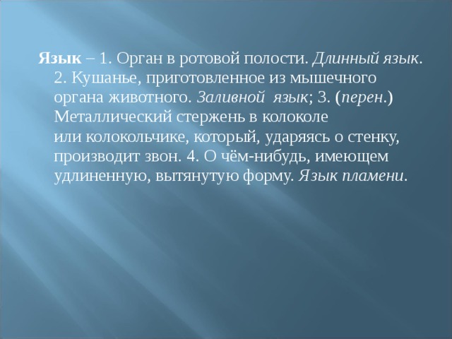  Язык  – 1. Орган в ротовой полости. Длинный язык . 2. Кушанье, приготовленное из мышечного органа животного. Заливной язык ; 3. ( перен .) Металлический стержень в колоколе или колокольчике, который, ударяясь о стенку, производит звон. 4. О чём-нибудь, имеющем удлиненную, вытянутую форму. Язык пламени .  