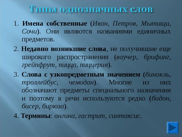 1. Имена собственные ( Иван, Петров, Мытищи, Сочи ). Они являются названиями единичных предметов. 2. Недавно возникшие слова , не получившие еще широкого распространения ( ваучер , брифинг, грейпфрут, пицца, пиццерия ). 3. Слова с узкопредметным значением ( бинокль, троллейбус, чемодан ). Многие из них обозначают предметы специального назначения и поэтому в речи используются редко ( бидон, бисер, бирюза ). 4. Термины : ангина, гастрит, синтаксис . 