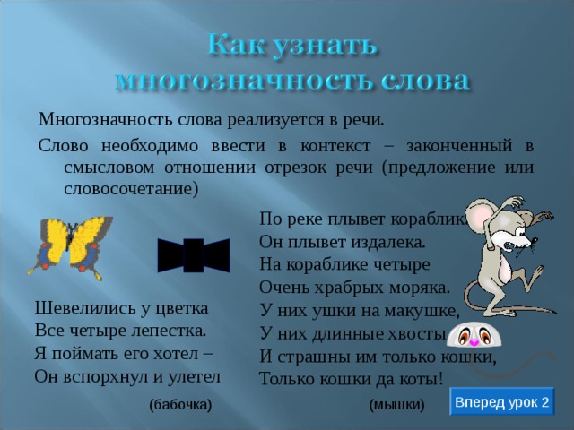 Многозначность слова реализуется в речи. Слово необходимо ввести в контекст – законченный в смысловом отношении отрезок речи (предложение или словосочетание) По реке плывет кораблик.  Он плывет издалека.  На кораблике четыре  Очень храбрых моряка.  У них ушки на макушке,  У них длинные хвосты,  И страшны им только кошки,  Только кошки да коты! Шевелились у цветка В се четыре л епестка. Я поймать его хотел – О н вспорхнул и улетел Вперед урок 2 (бабочка) ( м ышки) 