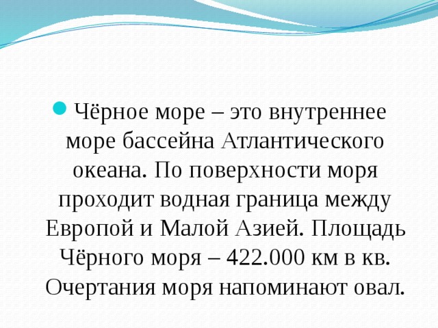 Чёрное море – это внутреннее море бассейна Атлантического океана. По поверхности моря проходит водная граница между Европой и Малой Азией. Площадь Чёрного моря – 422.000 км в кв. Очертания моря напоминают овал. 